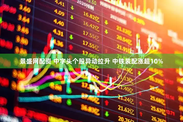 景盛网配资 中字头个股异动拉升 中铁装配涨超10%