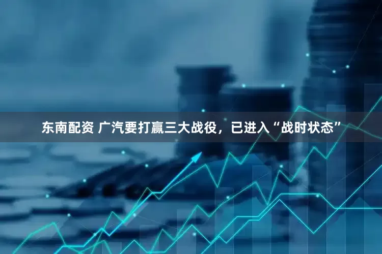 东南配资 广汽要打赢三大战役，已进入“战时状态”