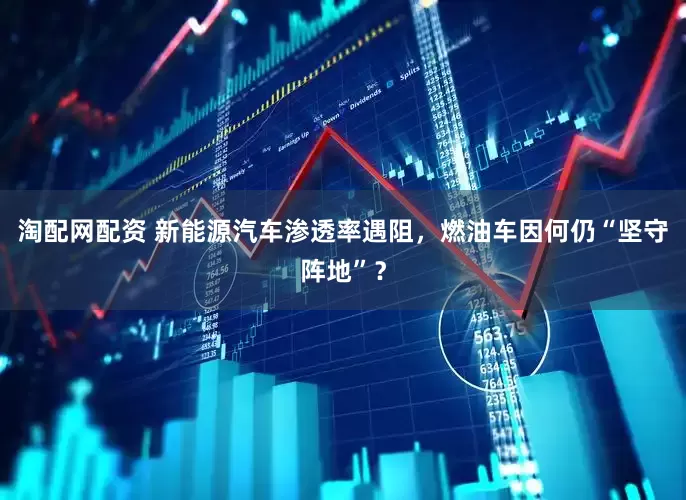 淘配网配资 新能源汽车渗透率遇阻，燃油车因何仍“坚守阵地”？