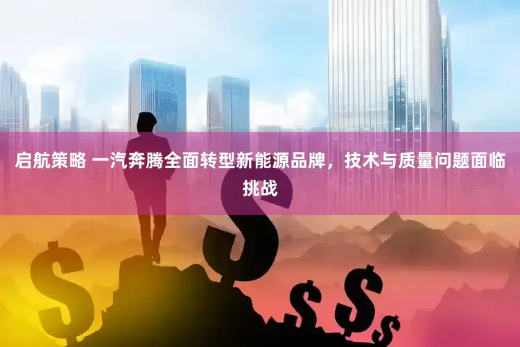 启航策略 一汽奔腾全面转型新能源品牌，技术与质量问题面临挑战