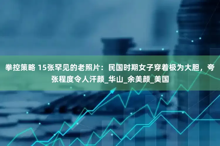拳控策略 15张罕见的老照片：民国时期女子穿着极为大胆，夸张程度令人汗颜_华山_余美颜_美国
