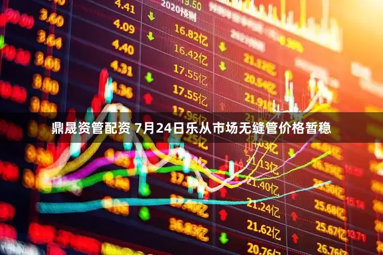 鼎晟资管配资 7月24日乐从市场无缝管价格暂稳