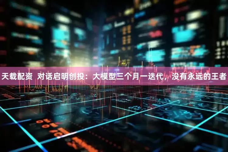 天载配资  对话启明创投：大模型三个月一迭代，没有永远的王者