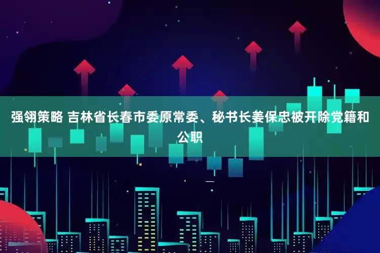 强翎策略 吉林省长春市委原常委、秘书长姜保忠被开除党籍和公职