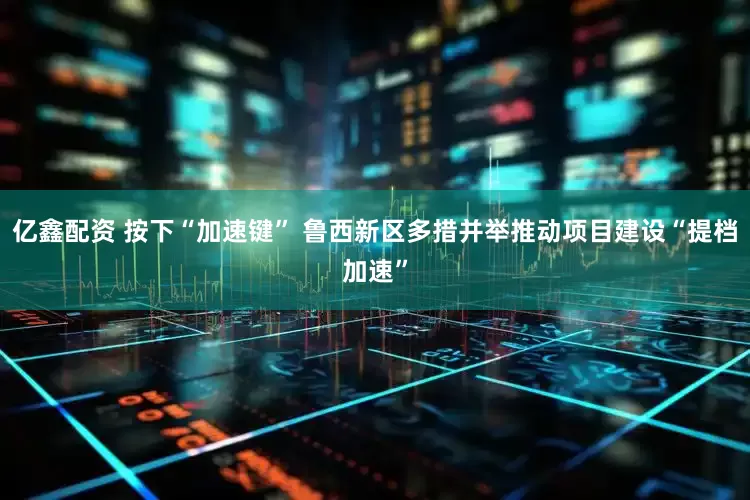 亿鑫配资 按下“加速键” 鲁西新区多措并举推动项目建设“提档加速”