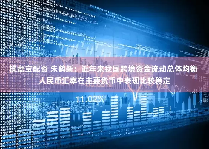 操盘宝配资 朱鹤新：近年来我国跨境资金流动总体均衡 人民币汇率在主要货币中表现比较稳定