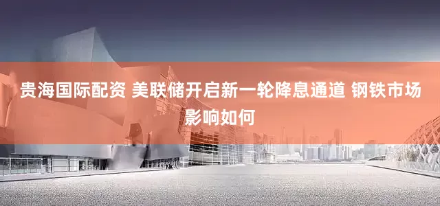 贵海国际配资 美联储开启新一轮降息通道 钢铁市场影响如何