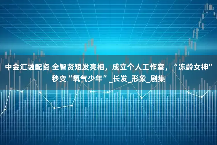 中金汇融配资 全智贤短发亮相，成立个人工作室，“冻龄女神”秒变“氧气少年”_长发_形象_剧集