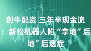 创牛配资 三年半现金流为负:新松机器人陷“拿地”后遗症