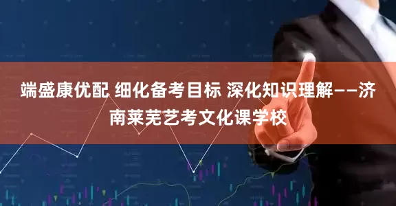 端盛康优配 细化备考目标 深化知识理解——济南莱芜艺考文化课学校