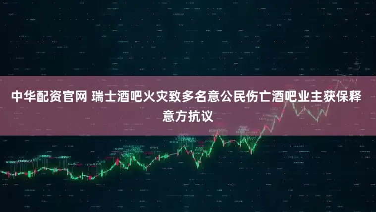 中华配资官网 瑞士酒吧火灾致多名意公民伤亡酒吧业主获保释 意方抗议