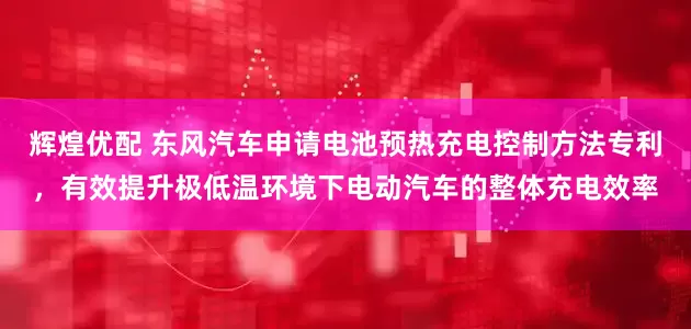 辉煌优配 东风汽车申请电池预热充电控制方法专利，有效提升极低温环境下电动汽车的整体充电效率